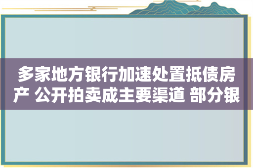 多家地方银行加速处置抵债房产 公开拍卖成主要渠道 部分银行甚至收租变现