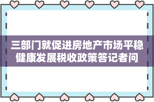 三部门就促进房地产市场平稳健康发展税收政策答记者问