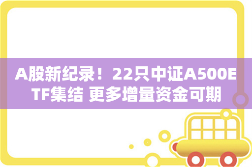 A股新纪录！22只中证A500ETF集结 更多增量资金可期