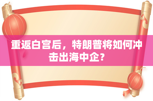 重返白宫后，特朗普将如何冲击出海中企？