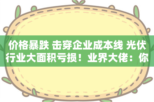 价格暴跌 击穿企业成本线 光伏行业大面积亏损！业界大佬：你可以睡懒觉和躺平 但明天和后天的早餐不再是你的