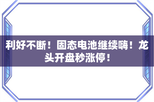 利好不断！固态电池继续嗨！龙头开盘秒涨停！