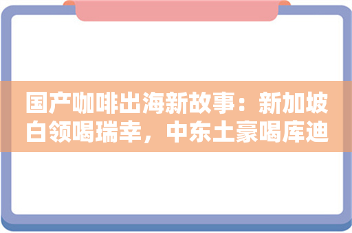 国产咖啡出海新故事：新加坡白领喝瑞幸，中东土豪喝库迪