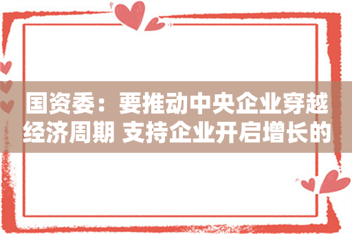 国资委：要推动中央企业穿越经济周期 支持企业开启增长的“第二曲线”