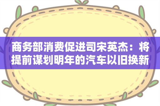 商务部消费促进司宋英杰：将提前谋划明年的汽车以旧换新接续政策