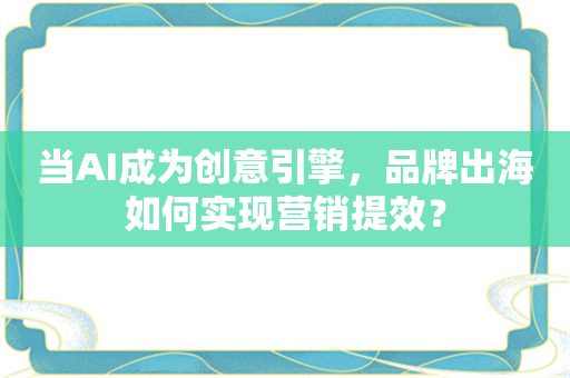 当AI成为创意引擎，品牌出海如何实现营销提效？