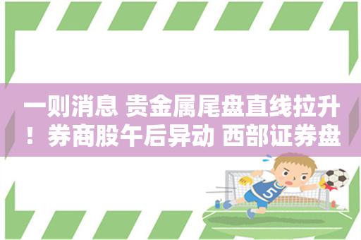 一则消息 贵金属尾盘直线拉升！券商股午后异动 西部证券盘中一度涨停