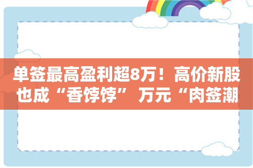 单签最高盈利超8万！高价新股也成“香饽饽” 万元“肉签潮”持续 这些股上市后仍强