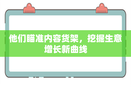 他们瞄准内容货架，挖掘生意增长新曲线