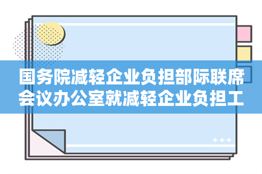 国务院减轻企业负担部际联席会议办公室就减轻企业负担工作答问