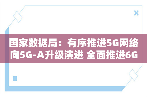 国家数据局：有序推进5G网络向5G-A升级演进 全面推进6G网络技术研发创新