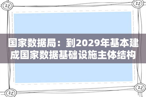 国家数据局：到2029年基本建成国家数据基础设施主体结构