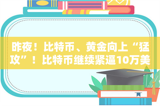 昨夜！比特币、黄金向上“猛攻”！比特币继续紧逼10万美元大关