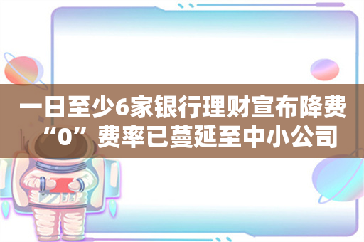 一日至少6家银行理财宣布降费 “0”费率已蔓延至中小公司 费率大战何时是尽头？