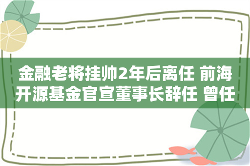 金融老将挂帅2年后离任 前海开源基金官宣董事长辞任 曾任多家金融机构一把手