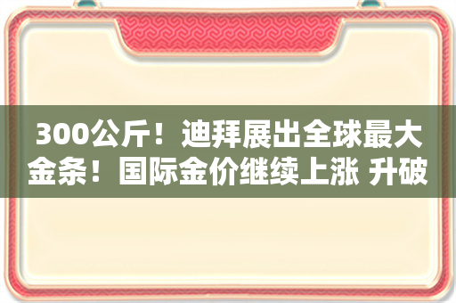 300公斤！迪拜展出全球最大金条！国际金价继续上涨 升破2700美元关口 未来怎么走？专家解读