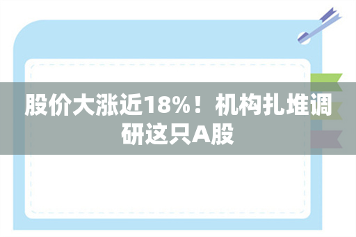 股价大涨近18%！机构扎堆调研这只A股