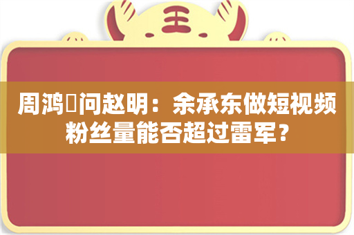 周鸿祎问赵明：余承东做短视频粉丝量能否超过雷军？