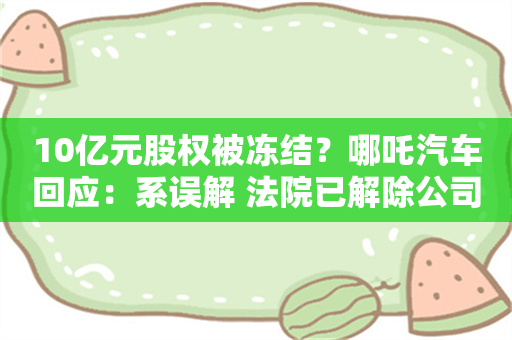 10亿元股权被冻结？哪吒汽车回应：系误解 法院已解除公司财产保全