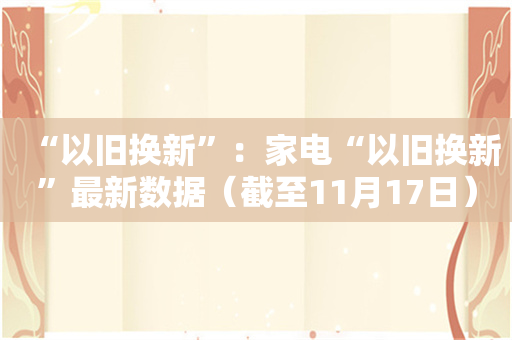 “以旧换新”：家电“以旧换新”最新数据（截至11月17日）