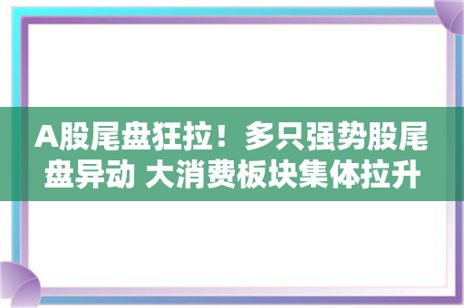 A股尾盘狂拉！多只强势股尾盘异动 大消费板块集体拉升