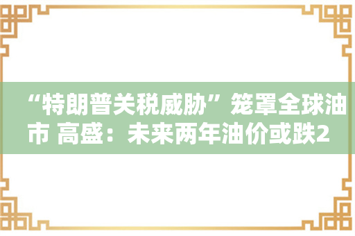 “特朗普关税威胁”笼罩全球油市 高盛：未来两年油价或跌20%