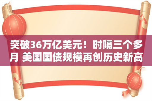 突破36万亿美元！时隔三个多月 美国国债规模再创历史新高