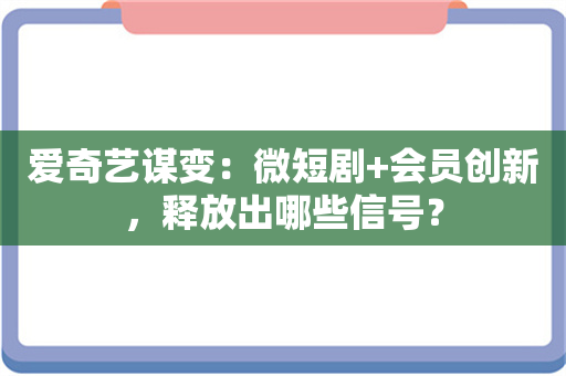 爱奇艺谋变：微短剧+会员创新，释放出哪些信号？