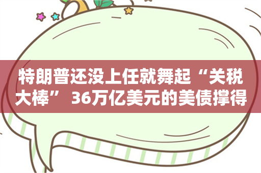 特朗普还没上任就舞起“关税大棒” 36万亿美元的美债撑得住吗？