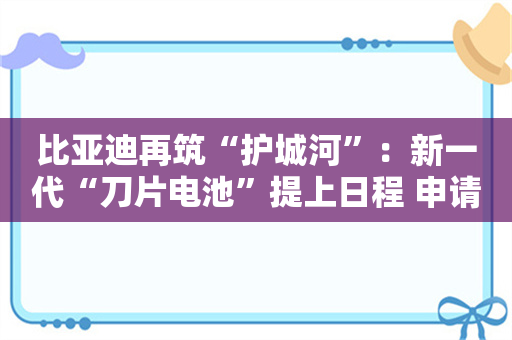 比亚迪再筑“护城河”：新一代“刀片电池”提上日程 申请超充商标补齐充电短板