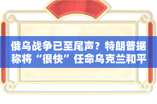 俄乌战争已至尾声？特朗普据称将“很快”任命乌克兰和平特使