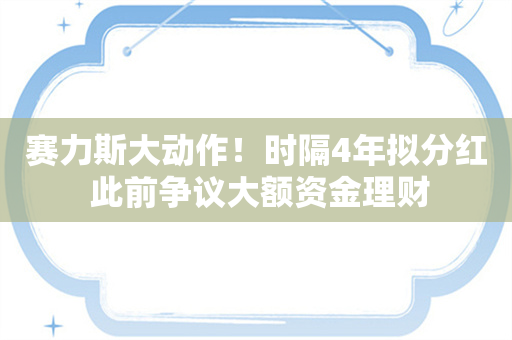 赛力斯大动作！时隔4年拟分红 此前争议大额资金理财