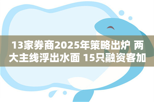 13家券商2025年策略出炉 两大主线浮出水面 15只融资客加仓+兼并重组的滞涨潜力股出炉