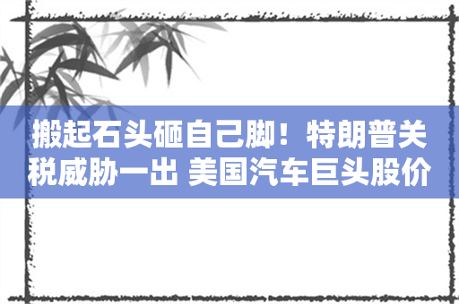 搬起石头砸自己脚！特朗普关税威胁一出 美国汽车巨头股价暴跌