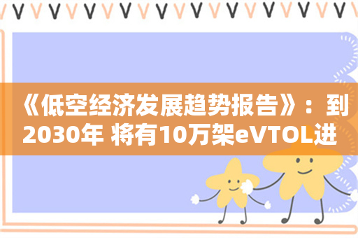 《低空经济发展趋势报告》：到2030年 将有10万架eVTOL进入家庭或成为空中的士