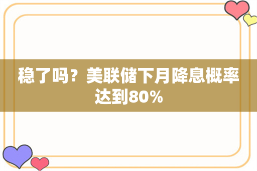 稳了吗？美联储下月降息概率达到80%