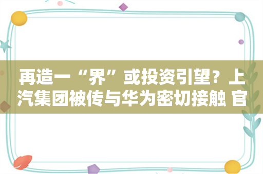 再造一“界”或投资引望？上汽集团被传与华为密切接触 官方回应并不知情