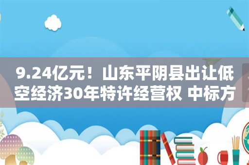 9.24亿元！山东平阴县出让低空经济30年特许经营权 中标方系当地财政局独资企业