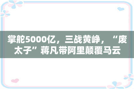 掌舵5000亿，三战黄峥，“废太子”蒋凡带阿里颠覆马云