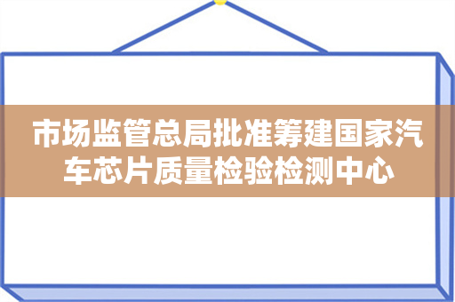 市场监管总局批准筹建国家汽车芯片质量检验检测中心