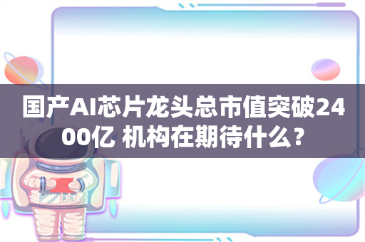 国产AI芯片龙头总市值突破2400亿 机构在期待什么？