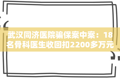 武汉同济医院骗保案中案：18名骨科医生收回扣2200多万元 知名药企魅影浮现