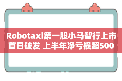 Robotaxi第一股小马智行上市首日破发 上半年净亏损超5000万美元