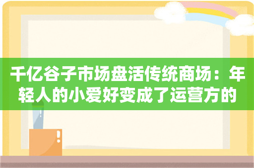 千亿谷子市场盘活传统商场：年轻人的小爱好变成了运营方的大救星