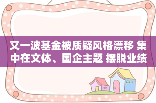 又一波基金被质疑风格漂移 集中在文体、国企主题 摆脱业绩不佳窠臼 这是良药吗？