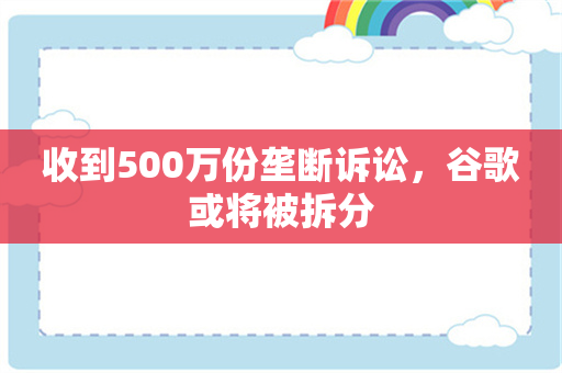 收到500万份垄断诉讼，谷歌或将被拆分