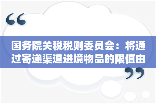 国务院关税税则委员会：将通过寄递渠道进境物品的限值由现行800元、1000元统一提高至2000元