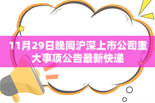 11月29日晚间沪深上市公司重大事项公告最新快递