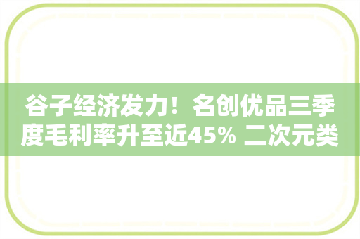 谷子经济发力！名创优品三季度毛利率升至近45% 二次元类目销售环比增五成