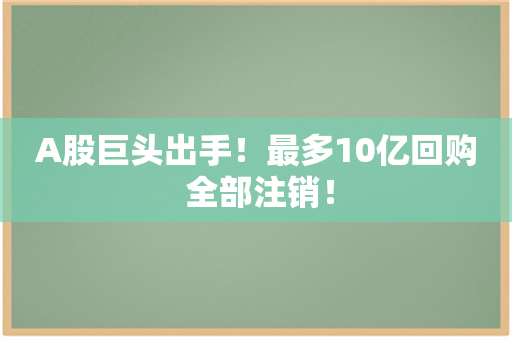 A股巨头出手！最多10亿回购 全部注销！